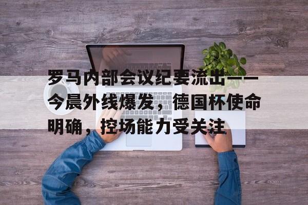 九游社区包含罗马内部会议纪要流出——今晨外线爆发，德国杯使命明确，控场能力受关注的词条